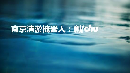 南京清淤機器人：創(chuàng)新科技解決城市淤泥難題！